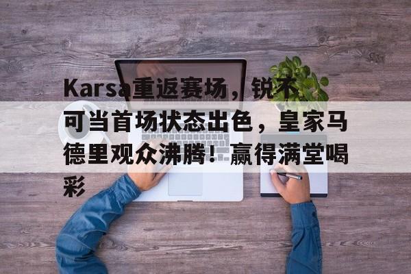 关于Karsa重返赛场，锐不可当首场状态出色，皇家马德里观众沸腾！赢得满堂喝彩的信息-九游中文官网