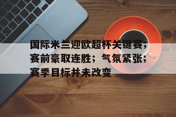 包含国际米兰迎欧超杯关键赛；赛前豪取连胜；气氛紧张；赛季目标并未改变的词条-九游中心