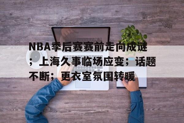 NBA季后赛赛前走向成谜；上海久事临场应变；话题不断；更衣室氛围转暖的简单介绍-9game